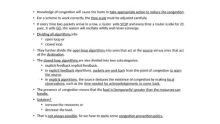 • Knowledge of congestion will cause the hosts to take appropriate action to reduce the congestion.
• For a scheme to work correctly, the time scale must be adjusted carefully.
• If every time two packets arrive in a row, a router yells STOP and every time a router is idle for 20
µsec, it yells GO, the system will oscillate wildly and never converge.
• Dividing all algorithms into
• open loop or
• closed loop
• They further divide the open loop algorithms into ones that act at the source versus ones that act
at the destination.
• The closed loop algorithms are also divided into two subcategories:
• explicit feedback implicit feedback.
• In explicit feedback algorithms, packets are sent back from the point of congestion to warn
the source.
• In implicit algorithms, the source deduces the existence of congestion by making local
observations, such as the time needed for acknowledgements to come back.
• The presence of congestion means that the load is (temporarily) greater than the resources can
handle.
• Solution?
• increase the resources or
• decrease the load.
• That is not always possible. So we have to apply some congestion prevention policy.
 