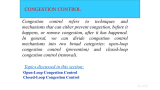 24.228
CONGESTION CONTROL
Congestion control refers to techniques and
mechanisms that can either prevent congestion, before it
happens, or remove congestion, after it has happened.
In general, we can divide congestion control
mechanisms into two broad categories: open-loop
congestion control (prevention) and closed-loop
congestion control (removal).
Open-Loop Congestion Control
Closed-Loop Congestion Control
Topics discussed in this section:
 