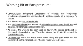 Warning Bit or Backpressure:
• DECNET(Digital Equipment Corporation to connect mini computers)
architecture signaled the warning state by setting a special bit in the packet's
header.
• The source then cut back on traffic.
• The source monitored the fraction of acknowledgements with the bit set and
adjusted its transmission rate accordingly.
• As long as the warning bits continued to flow in, the source continued to
decrease its transmission rate. When they slowed to a trickle, it increased its
transmission rate.
• Disadvantage: Note that since every router along the path could set the
warning bit, traffic increased only when no router was in trouble.
 