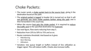 Choke Packets:
• The router sends a choke packet back to the source host, giving it the
destination found on the path.
• The original packet is tagged (a header bit is turned on) so that it will
not generate any more choke packets farther along the path and is
then forwarded in the usual way.
• When the source host gets the choke packet, it is required to reduce
the traffic sent to the specified destination by X percent.
• See next figure, flow starts reducing from step 5.
• Reduction from 25% to 50% to 75% and so on.
• Router maintains threshold. And based on it gives
• Mild Warning
• Stern Warning
• Ultimatum.
• Variation: Use queue length or buffers instead of line utilization as
trigger signal. This will reduce traffic. Chocks also increase traffic.
 