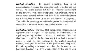 Implicit Signalling In implicit signalling, there is no
communication between the congested node or nodes and the
source. The source guesses that there is congestion somewhere
in the network from other symptoms. For example, when a
source sends several packets and there is no acknowledgment
for a while, one assumption is that the network is congested.
The delay in receiving an acknowledgment is interpreted as
congestion in the network; the source should slow down.
Explicit Signalling The node that experiences congestion can
explicitly send a signal to the source or destination. The
explicit-signalling method, however, is different from the
choke-packet method. In the choke-packet method, a separate
packet is used for this purpose; in the explicit-signalling
method, the signal is included in the packets that carry data.
Explicit signalling can occur in either the forward or the
backward direction. This type of congestion control can be seen
 