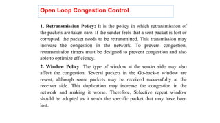 1. Retransmission Policy: It is the policy in which retransmission of
the packets are taken care. If the sender feels that a sent packet is lost or
corrupted, the packet needs to be retransmitted. This transmission may
increase the congestion in the network. To prevent congestion,
retransmission timers must be designed to prevent congestion and also
able to optimize efficiency.
2. Window Policy: The type of window at the sender side may also
affect the congestion. Several packets in the Go-back-n window are
resent, although some packets may be received successfully at the
receiver side. This duplication may increase the congestion in the
network and making it worse. Therefore, Selective repeat window
should be adopted as it sends the specific packet that may have been
lost.
Open Loop Congestion Control
 