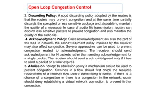 3. Discarding Policy: A good discarding policy adopted by the routers is
that the routers may prevent congestion and at the same time partially
discards the corrupted or less sensitive package and also able to maintain
the quality of a message. In case of audio file transmission, routers can
discard less sensitive packets to prevent congestion and also maintain the
quality of the audio file.
4. Acknowledgment Policy: Since acknowledgement are also the part of
the load in network, the acknowledgment policy imposed by the receiver
may also affect congestion. Several approaches can be used to prevent
congestion related to acknowledgment. The receiver should send
acknowledgement for N packets rather than sending acknowledgement for
a single packet. The receiver should send a acknowledgment only if it has
to send a packet or a timer expires.
5. Admission Policy: In admission policy a mechanism should be used to
prevent congestion. Switches in a flow should first check the resource
requirement of a network flow before transmitting it further. If there is a
chance of a congestion or there is a congestion in the network, router
should deny establishing a virtual network connection to prevent further
congestion.
Open Loop Congestion Control
 