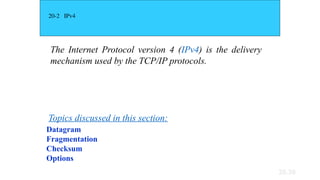 20.39
20-2 IPv4
The Internet Protocol version 4 (IPv4) is the delivery
mechanism used by the TCP/IP protocols.
Datagram
Fragmentation
Checksum
Options
Topics discussed in this section:
 