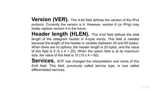 Version (VER). This 4-bit field defines the version of the IPv4
protocol. Currently the version is 4. However, version 6 (or IPng) may
totally replace version 4 in the future
Header length (HLEN). This 4-bit field defines the total
length of the datagram header in 4-byte words. This field is needed
because the length of the header is variable (between 20 and 60 bytes).
When there are no options, the header length is 20 bytes, and the value
of this field is 5 (5 x 4 = 20). When the option field is at its maximum
size, the value of this field is 15 (15 x 4 = 60).
Services. IETF has changed the interpretation and name of this
8-bit field. This field, previously called service type, is now called
differentiated services.
20.42
 