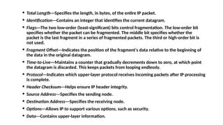 · Total Length---Specifies the length, in bytes, of the entire IP packet.
· Identification---Contains an integer that identifies the current datagram.
· Flags---The two low-order (least-significant) bits control fragmentation. The low-order bit
specifies whether the packet can be fragmented. The middle bit specifies whether the
packet is the last fragment in a series of fragmented packets. The third or high-order bit is
not used.
· Fragment Offset---Indicates the position of the fragment's data relative to the beginning of
the data in the original datagram.
· Time-to-Live---Maintains a counter that gradually decrements down to zero, at which point
the datagram is discarded. This keeps packets from looping endlessly.
· Protocol---Indicates which upper-layer protocol receives incoming packets after IP processing
is complete.
· Header Checksum---Helps ensure IP header integrity.
· Source Address---Specifies the sending node.
· Destination Address---Specifies the receiving node.
· Options---Allows IP to support various options, such as security.
· Data---Contains upper-layer information.
 