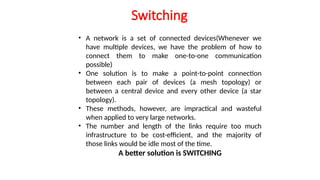 Switching
• A network is a set of connected devices(Whenever we
have multiple devices, we have the problem of how to
connect them to make one-to-one communication
possible)
• One solution is to make a point-to-point connection
between each pair of devices (a mesh topology) or
between a central device and every other device (a star
topology).
• These methods, however, are impractical and wasteful
when applied to very large networks.
• The number and length of the links require too much
infrastructure to be cost-efficient, and the majority of
those links would be idle most of the time.
A better solution is SWITCHING
 