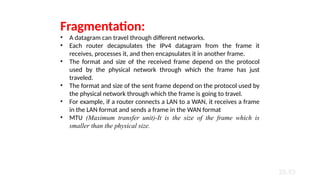 20.53
Fragmentation:
• A datagram can travel through different networks.
• Each router decapsulates the IPv4 datagram from the frame it
receives, processes it, and then encapsulates it in another frame.
• The format and size of the received frame depend on the protocol
used by the physical network through which the frame has just
traveled.
• The format and size of the sent frame depend on the protocol used by
the physical network through which the frame is going to travel.
• For example, if a router connects a LAN to a WAN, it receives a frame
in the LAN format and sends a frame in the WAN format
• MTU (Maximum transfer unit)-It is the size of the frame which is
smaller than the physical size.
 
