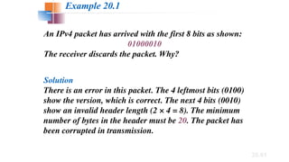 20.61
An IPv4 packet has arrived with the first 8 bits as shown:
01000010
The receiver discards the packet. Why?
Solution
There is an error in this packet. The 4 leftmost bits (0100)
show the version, which is correct. The next 4 bits (0010)
show an invalid header length (2 × 4 = 8). The minimum
number of bytes in the header must be 20. The packet has
been corrupted in transmission.
Example 20.1
 