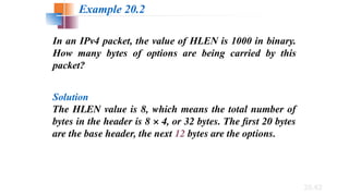 20.62
In an IPv4 packet, the value of HLEN is 1000 in binary.
How many bytes of options are being carried by this
packet?
Solution
The HLEN value is 8, which means the total number of
bytes in the header is 8 × 4, or 32 bytes. The first 20 bytes
are the base header, the next 12 bytes are the options.
Example 20.2
 