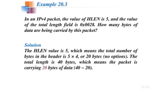 20.63
In an IPv4 packet, the value of HLEN is 5, and the value
of the total length field is 0x0028. How many bytes of
data are being carried by this packet?
Solution
The HLEN value is 5, which means the total number of
bytes in the header is 5 × 4, or 20 bytes (no options). The
total length is 40 bytes, which means the packet is
carrying 20 bytes of data (40 − 20).
Example 20.3
 