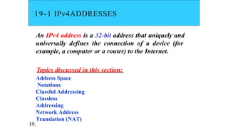 19-1 IPv4ADDRESSES
An IPv4 address is a 32-bit address that uniquely and
universally defines the connection of a device (for
example, a computer or a router) to the Internet.
Topics discussed in this section:
Address Space
Notations
Classful Addressing
Classless
Addressing
Network Address
Translation (NAT)
19.
 