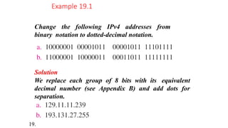 Change the following IPv4 addresses from
binary notation to dotted-decimal notation.
Example 19.1
Solution
We replace each group of 8 bits with its equivalent
decimal number (see Appendix B) and add dots for
separation.
19.
 