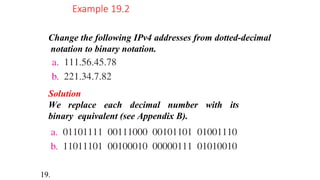 Change the following IPv4 addresses from dotted-decimal
notation to binary notation.
Example 19.2
Solution
We replace each decimal number with its
binary equivalent (see Appendix B).
19.
 