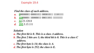 Find the class of each address.
a. 00000001 00001011 00001011 11101111
b. 11000001 10000011 00011011 11111111
c. 14.23.120.8
d. 252.5.15.111
Solution
a. The first bit is 0. This is a class A address.
b. The first 2 bits are 1; the third bit is 0. This is a class C
address.
c. The first byte is 14; the class is A.
d. The first byte is 252; the class is E.
Example 19.4
 