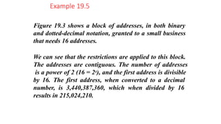 Figure 19.3 shows a block of addresses, in both binary
and dotted-decimal notation, granted to a small business
that needs 16 addresses.
We can see that the restrictions are applied to this block.
The addresses are contiguous. The number of addresses
is a power of 2 (16 = 24), and the first address is divisible
by 16. The first address, when converted to a decimal
number, is 3,440,387,360, which when divided by 16
results in 215,024,210.
Example 19.5
 