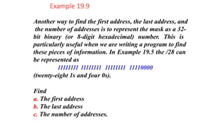 Another way to find the first address, the last address, and
the number of addresses is to represent the mask as a 32-
bit binary (or 8-digit hexadecimal) number. This is
particularly useful when we are writing a program to find
these pieces of information. In Example 19.5 the /28 can
be represented as
11111111 11111111 11111111 11110000
(twenty-eight 1s and four 0s).
Find
a. The first address
b. The last address
c. The number of addresses.
Example 19.9
 