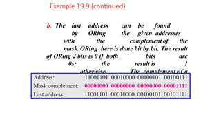b. The last address can be found
by ORing the given addresses
with the complement of the
mask. ORing here is done bit by bit. The result
of ORing 2 bits is 0 if both bits are
0s; the result is 1
otherwise. The complement of a
number is found by changing each 1
to 0 and each 0 to 1.
Example 19.9 (continued)
 