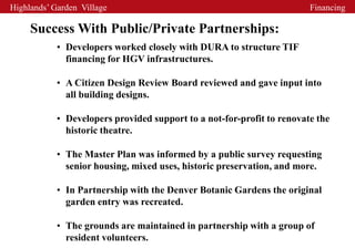 Highlands’ Garden Village                                               Financing

     Success With Public/Private Partnerships:
            • Developers worked closely with DURA to structure TIF
              financing for HGV infrastructures.

            • A Citizen Design Review Board reviewed and gave input into
              all building designs.

            • Developers provided support to a not-for-profit to renovate the
              historic theatre.

            • The Master Plan was informed by a public survey requesting
              senior housing, mixed uses, historic preservation, and more.

            • In Partnership with the Denver Botanic Gardens the original
              garden entry was recreated.

            • The grounds are maintained in partnership with a group of
              resident volunteers.
 
