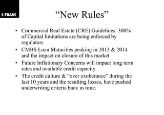 “New Rules”
• Commercial Real Estate (CRE) Guidelines: 300%
  of Capital limitations are being enforced by
  regulators
• CMBS Loan Maturities peaking in 2013 & 2014
  and the impact on closure of this market
• Future Inflationary Concerns will impact long term
  rates and available credit capacity
• The credit culture & “over exuberance” during the
  last 10 years and the resulting losses, have pushed
  underwriting criteria back in time.
 