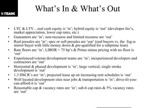 What‟s In & What‟s Out

•   LTC & LTV…real cash equity is „in‟; hybrid equity is „out‟ (developer fee‟s,
    market appreciation, lower cap rates, etc.)
•   Guarantors are „in‟; non-recourse and limited recourse are „out‟
•   Real presales are „in‟; spec or soft presales are „out‟ (real buyers vs. the fog-a-
    mirror buyer with little money down & pre-qualified for a subprime loan)
•   Rate floors are „in‟; LIBOR + 75 bp‟s & Prime minus pricing with no floor is
    „out‟
•   Experienced/veteran development teams are „in‟; inexperienced developers and
    contractors are „out‟
•   Horizontal & phased development is „in‟; large vertical, single stroke
    development is „out‟
•   1.3 DSCR‟s are „in‟; projected lease up on increasing rent schedules is „out‟
•   Well located development sites near jobs & transportation is „in‟; drive-til-you-
    can-afford-it is „out‟
•   Reasonable cap & vacancy rates are „in‟; sub-6 cap rates & 5% vacancy rates
    are „out‟
 