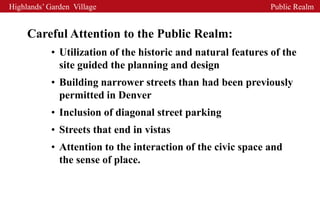 Highlands’ Garden Village                                     Public Realm


     Careful Attention to the Public Realm:
            • Utilization of the historic and natural features of the
              site guided the planning and design
            • Building narrower streets than had been previously
              permitted in Denver
            • Inclusion of diagonal street parking
            • Streets that end in vistas
            • Attention to the interaction of the civic space and
              the sense of place.
 