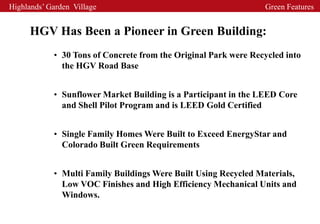 Highlands’ Garden Village                                        Green Features


     HGV Has Been a Pioneer in Green Building:
            • 30 Tons of Concrete from the Original Park were Recycled into
              the HGV Road Base


            • Sunflower Market Building is a Participant in the LEED Core
              and Shell Pilot Program and is LEED Gold Certified


            • Single Family Homes Were Built to Exceed EnergyStar and
              Colorado Built Green Requirements


            • Multi Family Buildings Were Built Using Recycled Materials,
              Low VOC Finishes and High Efficiency Mechanical Units and
              Windows.
 