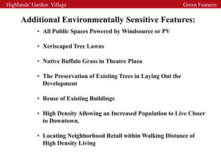 Highlands’ Garden Village                                            Green Features

     Additional Environmentally Sensitive Features:
            • All Public Spaces Powered by Windsource or PV

            • Xeriscaped Tree Lawns

            • Native Buffalo Grass in Theatre Plaza

            • The Preservation of Existing Trees in Laying Out the
              Development

            • Reuse of Existing Buildings

            • High Density Allowing an Increased Population to Live Closer
              to Downtown.

            • Locating Neighborhood Retail within Walking Distance of
              High Density Living
 