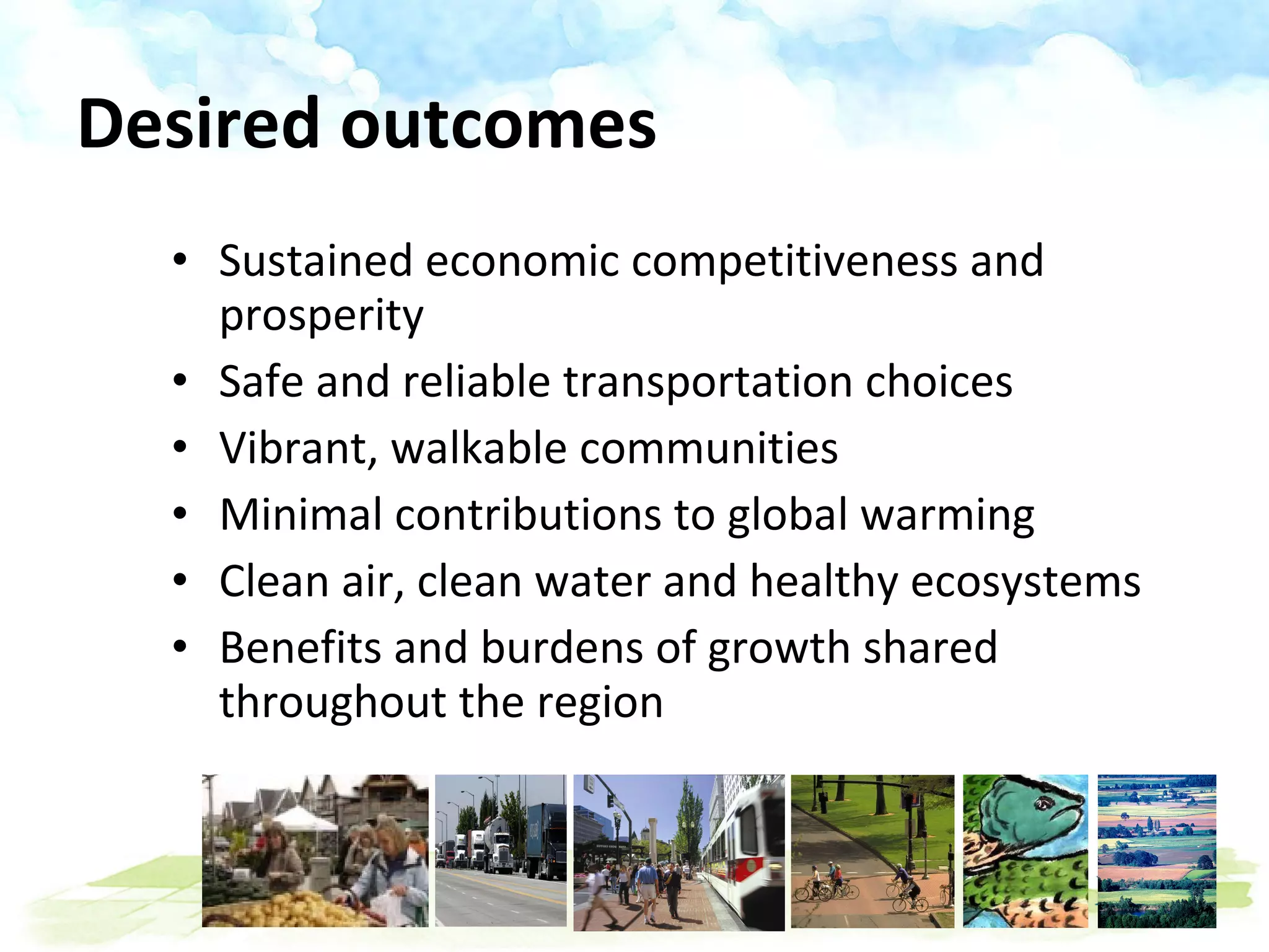 Sustained economic competitiveness and prosperity Safe and reliable transportation choices Vibrant, walkable communities Minimal contributions to global warming Clean air, clean water and healthy ecosystems Benefits and burdens of growth shared throughout the region Desired outcomes 