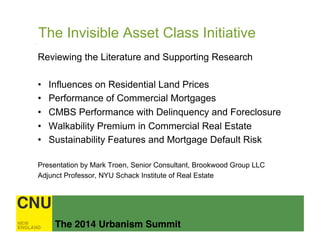 The 2014 Urbanism Summit!
The Invisible Asset Class Initiative
Reviewing the Literature and Supporting Research
•  Influences on Residential Land Prices
•  Performance of Commercial Mortgages
•  CMBS Performance with Delinquency and Foreclosure
•  Walkability Premium in Commercial Real Estate
•  Sustainability Features and Mortgage Default Risk
Presentation by Mark Troen, Senior Consultant, Brookwood Group LLC
Adjunct Professor, NYU Schack Institute of Real Estate
 