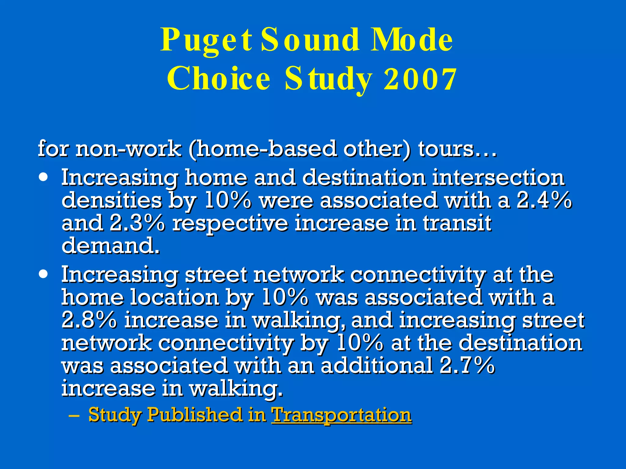 Puget Sound Mode  Choice Study 2007 for non-work (home-based other) tours… Increasing home and destination intersection densities by 10% were associated with a 2.4% and 2.3% respective increase in transit demand. Increasing street network connectivity at the home location by 10% was associated with a 2.8% increase in walking, and increasing street network connectivity by 10% at the destination was associated with an additional 2.7% increase in walking. Study Published in  Transportation 