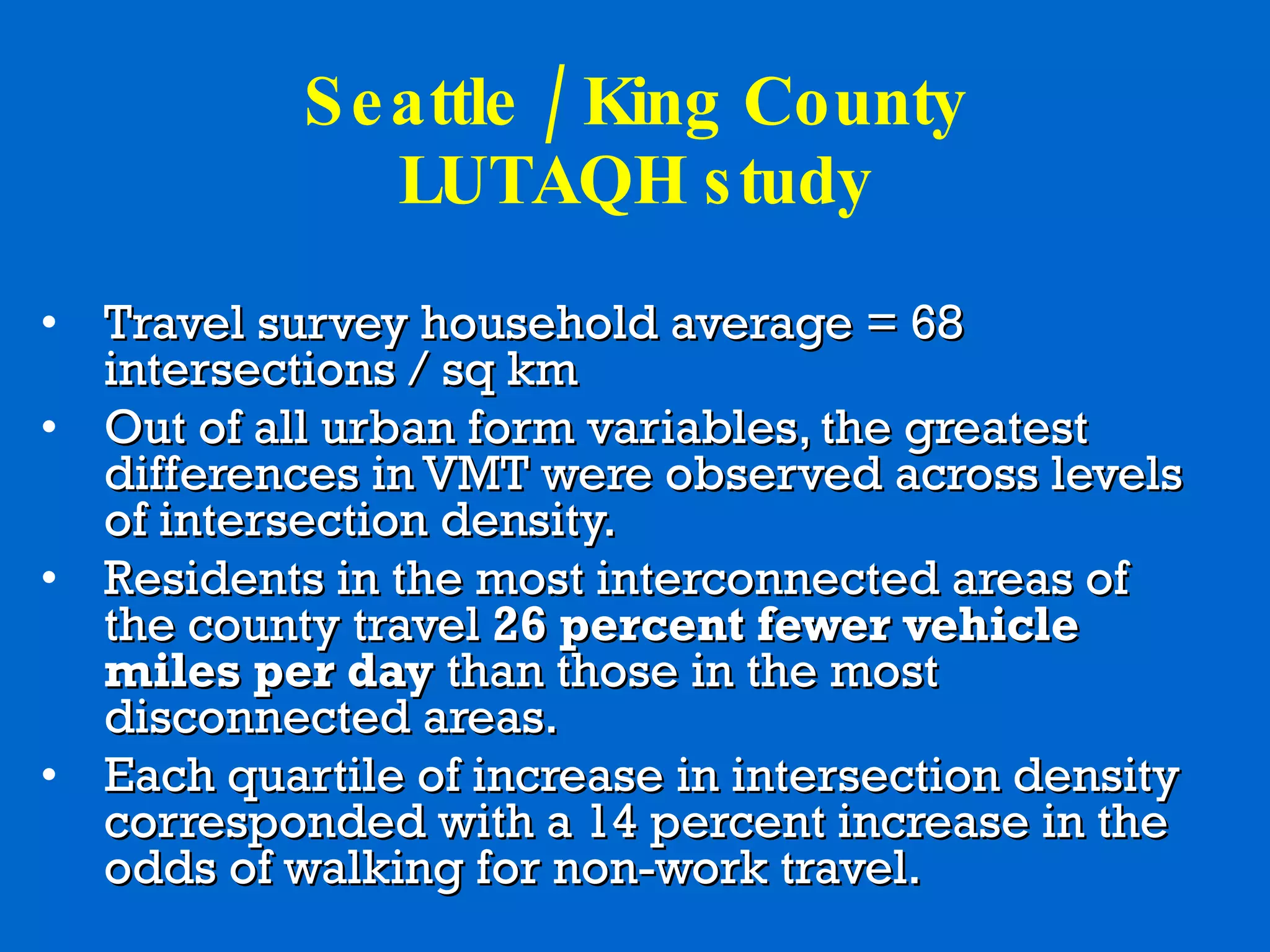 Seattle / King County LUTAQH study Travel survey household average = 68 intersections / sq km  Out of all urban form variables, the greatest differences in VMT were observed across levels of intersection density.  Residents in the most interconnected areas of the county travel  26 percent fewer vehicle miles per day  than those in the most disconnected areas. Each quartile of increase in intersection density corresponded with a 14 percent increase in the odds of walking for non-work travel. 