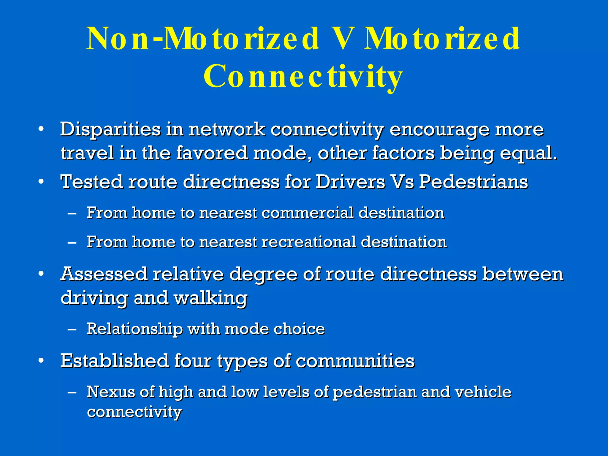 Non-Motorized V Motorized Connectivity Disparities in network connectivity encourage more travel in the favored mode, other factors being equal. Tested route directness for Drivers Vs Pedestrians From home to nearest commercial destination From home to nearest recreational destination Assessed relative degree of route directness between driving and walking Relationship with mode choice  Established four types of communities  Nexus of high and low levels of pedestrian and vehicle connectivity 