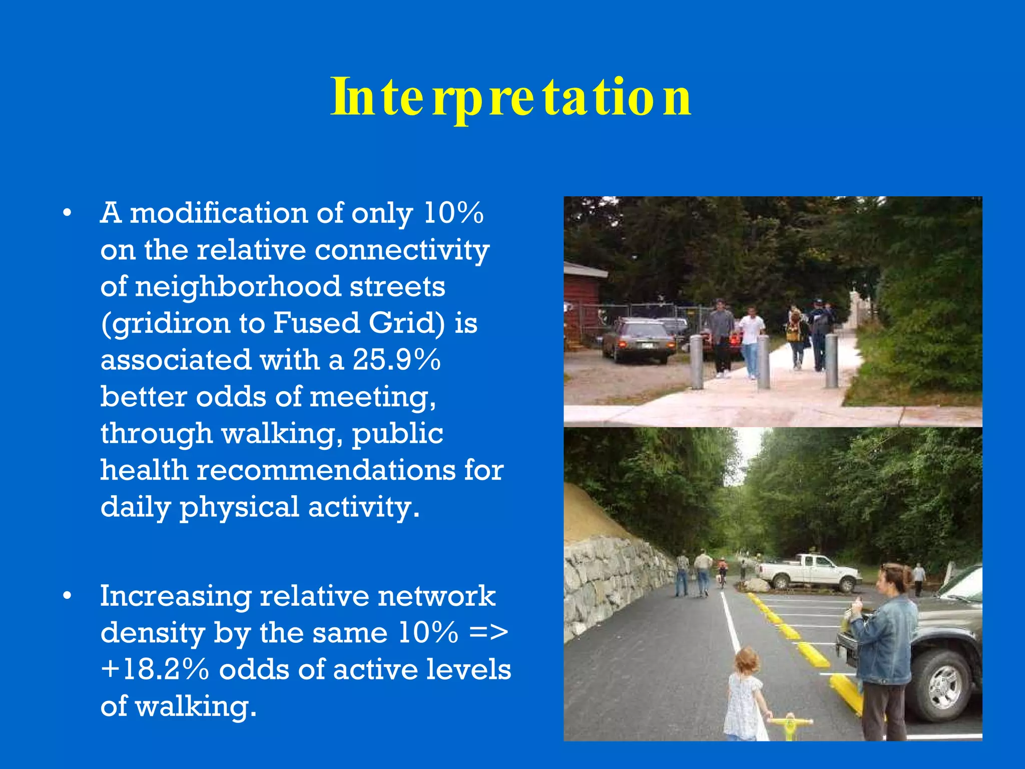 Interpretation A modification of only 10% on the relative connectivity of neighborhood streets (gridiron to Fused Grid) is associated with a 25.9% better odds of meeting, through walking, public health recommendations for daily physical activity. Increasing relative network density by the same 10% => +18.2% odds of active levels of walking. 
