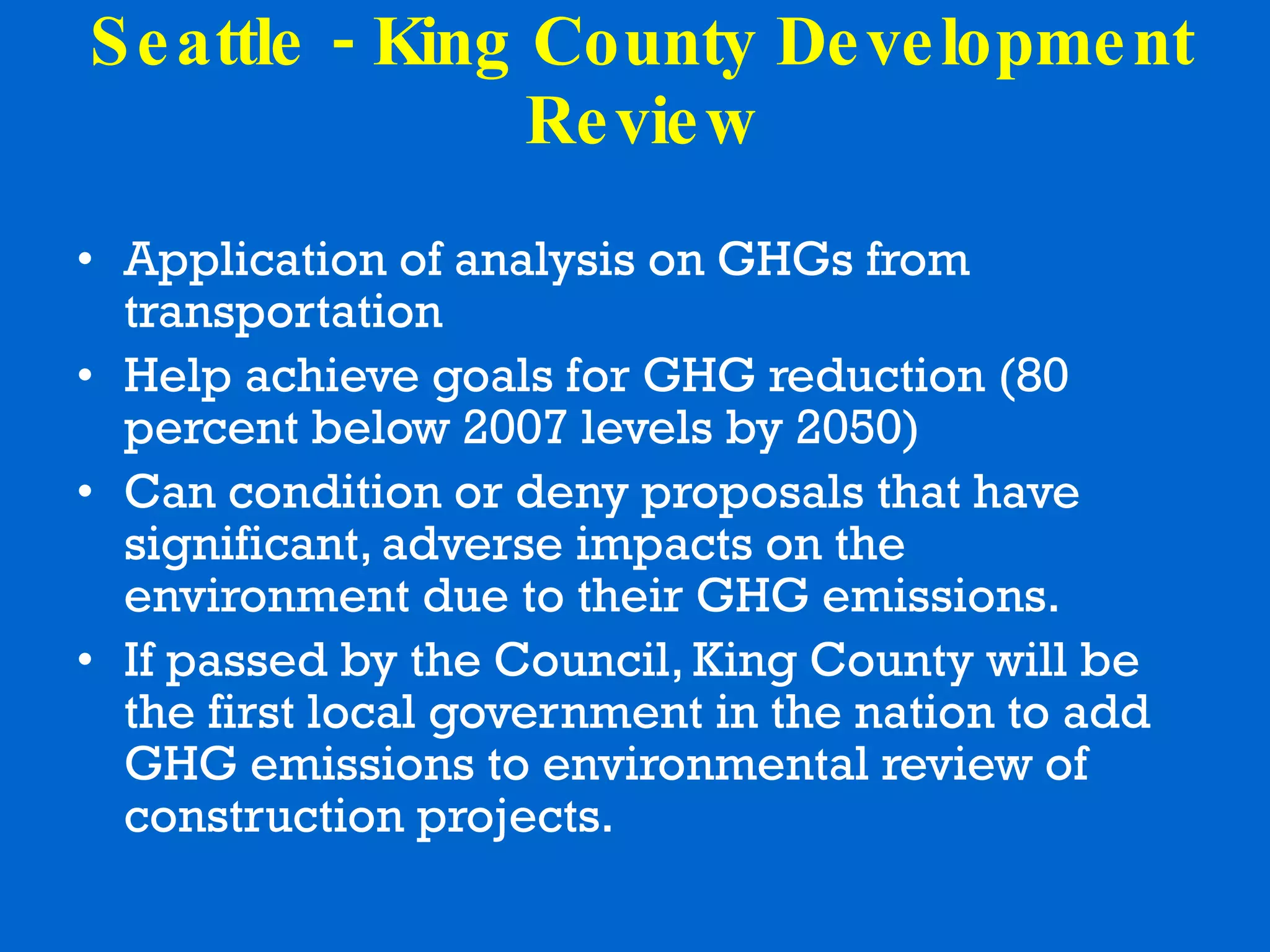 Seattle - King County Development Review Application of analysis on GHGs from transportation Help achieve goals for GHG reduction (80 percent below 2007 levels by 2050) Can condition or deny proposals that have significant, adverse impacts on the environment due to their GHG emissions.  If passed by the Council, King County will be the first local government in the nation to add GHG emissions to environmental review of construction projects. 
