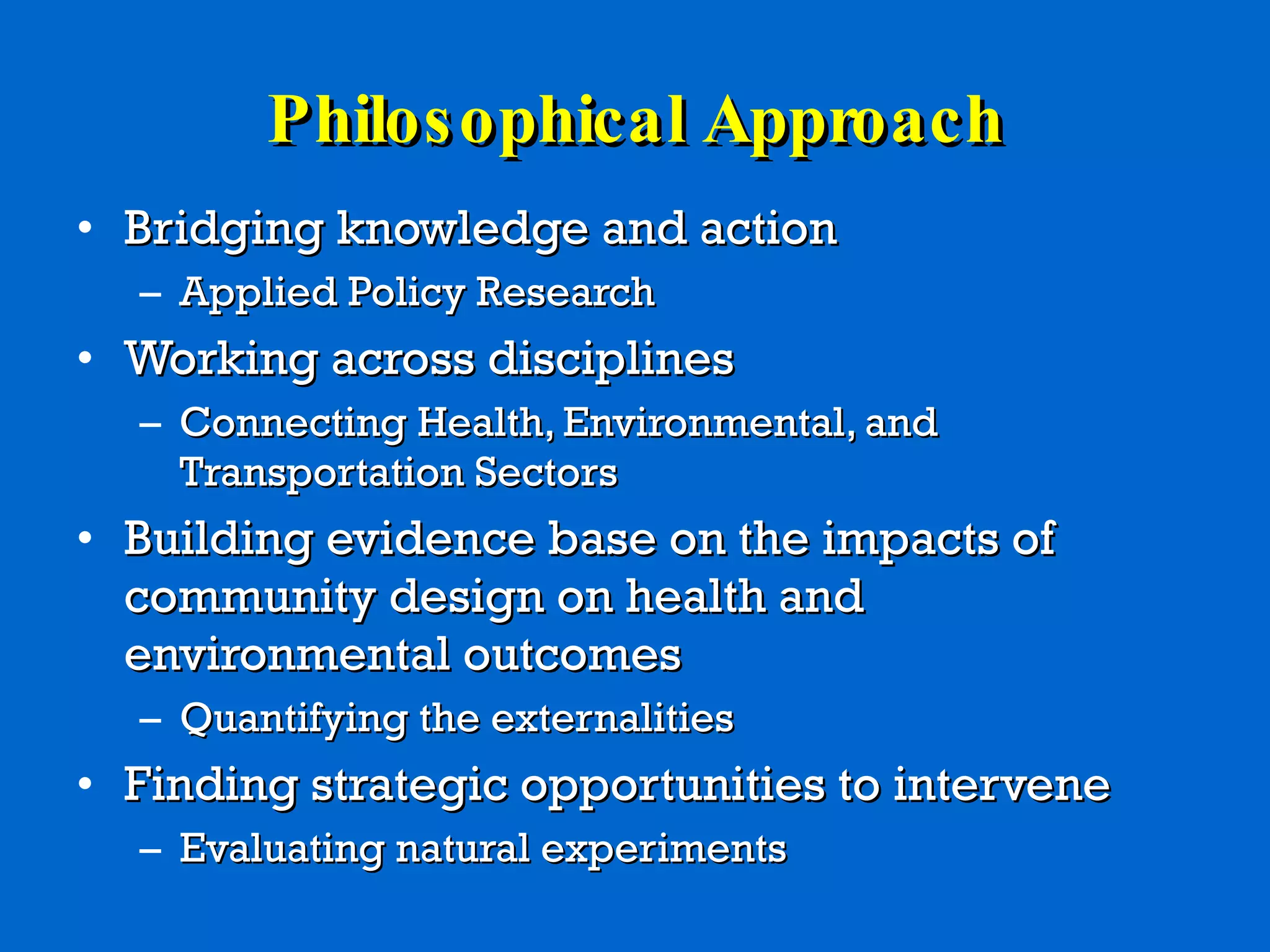 Philosophical Approach Bridging knowledge and action Applied Policy Research Working across disciplines Connecting Health, Environmental, and Transportation Sectors  Building evidence base on the impacts of community design on health and environmental outcomes Quantifying the externalities Finding strategic opportunities to intervene Evaluating natural experiments 
