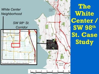 The White Center / SW 98 th  St. Case Study White Center  Neighborhood SW 98 th  St.  Corridor 