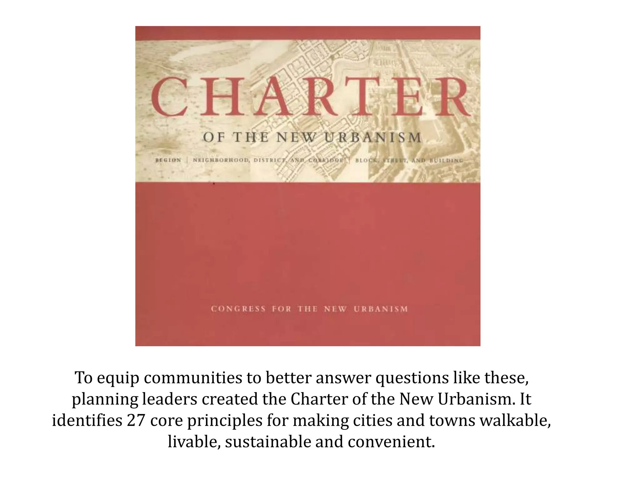 To equip communities with better solutions, planning leaders created the Charter of the New Urbanism. It identifies 27 core principles for making cities and towns walkable, livable, sustainable and convenient.  