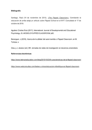 Bibliografía
Santiago, Raúl (14 de noviembre de 2013). «The Flipped Classroom». Cambiando la
educación de arriba abajo,un artículo sobre Flipped School en el NYT. Consultado el 17 de
octubre de 2018.
Aguilera Cristian,Ruiz (2017), International Journal of Developmental and Educational
Psychology, EL MODELO FLIPPED CLASSROOM, p62.
Berenguer, c (2016). Acerca de la utilidad del aula invertida o Flipped Classroom. en M.
Tortosa, s
Grau y J. alvarez (ed.) XIV Jornadas de redes de investigación en docencia universitaria
Referencias electrónicas
https://www.tekmaneducation.com/blog/2015/10/23/9-caracteristicas-de-la-flipped-classroom
https://www.webconsultas.com/bebes-y-ninos/educacion-infantil/que-es-flipped-classroom
 