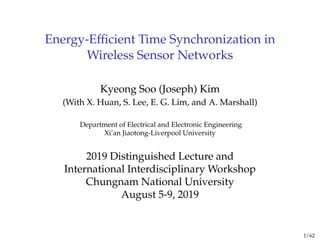 Energy-Efficient Time Synchronization in
Wireless Sensor Networks
Kyeong Soo (Joseph) Kim
(With X. Huan, S. Lee, E. G. Lim, and A. Marshall)
Department of Electrical and Electronic Engineering
Xi’an Jiaotong-Liverpool University
2019 Distinguished Lecture and
International Interdisciplinary Workshop
Chungnam National University
August 5-9, 2019
1 / 62
 