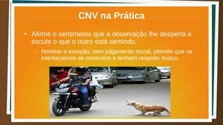CNV na Prática
●
Afirme o sentimento que a observação lhe desperta e
escute o que o outro está sentindo.
– Nomear a emoção, sem julgamento moral, permite que os
interlocutores se conectem e tenham respeito mútuo.
 