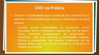 CNV na Prática
●
Declare a necessidade que é causa de seu sentimento ou
adivinhe a necessidade que causou o sentimento na outra
pessoa.
– Quando nossas necessidades se encontram, temos
sensações felizes e agradáveis; quando elas não se batem,
temos sensações desagradáveis. Ao compreender o
sentimento, você pode encontrar a necessidade subjetiva.
Afirmar a necessidade, sem julgá-la moralmente, lhe dá
clareza sobre o que ocorre no seu coração ou no do outro no
instante da conversa.
 