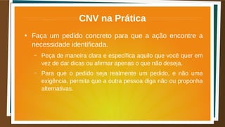 CNV na Prática
●
Faça um pedido concreto para que a ação encontre a
necessidade identificada.
– Peça de maneira clara e específica aquilo que você quer em
vez de dar dicas ou afirmar apenas o que não deseja.
– Para que o pedido seja realmente um pedido, e não uma
exigência, permita que a outra pessoa diga não ou proponha
alternativas.
 