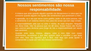 Nossos sentimentos são nossa
responsabilidade.
– A tristeza que sinto quando alguém querido me decepciona e a raiva que me
consome quando alguém me agride são sentimentos que pertencem a mim.
– A agressão, ou o ato que serve como gatilho, pode vir de outra pessoa, mas
o sentimento é um sistema interno meu para me avisar que tem algo errado.
– A responsabilidade pelo que eu sinto é minha, de mais ninguém. Ninguém
me deixa triste. Não há pessoa que me dê raiva. Essas frases são ficções
que usamos para deslocar para longe de nós a responsabilidade por aquilo
que sentimos.
– Quando sinto raiva, tristeza, alegria, cabe a mim lidar com esses
sentimentos, reconhecer o que eles querem dizer e escolher o que fazer
com eles. Isso não significa que é fácil, mas algo que pode ajudar é
compreender a razão por trás dos nossos sentimentos.
 