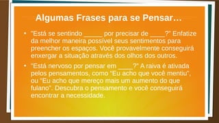 Algumas Frases para se Pensar…
●
”Está se sentindo _____ por precisar de ____?” Enfatize
da melhor maneira possível seus sentimentos para
preencher os espaços. Você provavelmente conseguirá
enxergar a situação através dos olhos dos outros.
●
”Está nervoso por pensar em ____?” A raiva é ativada
pelos pensamentos, como “Eu acho que você mentiu”,
ou “Eu acho que mereço mais um aumento do que
fulano”. Descubra o pensamento e você conseguirá
encontrar a necessidade.
 