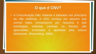 O que é CNV?
●
A Comunicação Não Violenta é baseada nos princípios
da não violência. A CNV começa por assumir que
somos todos compassivos por natureza e que
estratégias violentas (verbais ou físicas) são
aprendidas, ensinadas e apoiadas pela cultura
dominante. (Rosenberg, 2006)
 