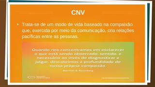 CNV
●
Trata-se de um modo de vida baseado na compaixão
que, exercida por meio da comunicação, cria relações
pacíficas entre as pessoas.
 