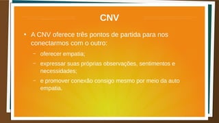 CNV
●
A CNV oferece três pontos de partida para nos
conectarmos com o outro:
– oferecer empatia;
– expressar suas próprias observações, sentimentos e
necessidades;
– e promover conexão consigo mesmo por meio da auto
empatia.
 