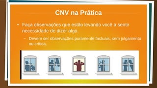 CNV na Prática
●
Faça observações que estão levando você a sentir
necessidade de dizer algo.
– Devem ser observações puramente factuais, sem julgamento
ou crítica.
 