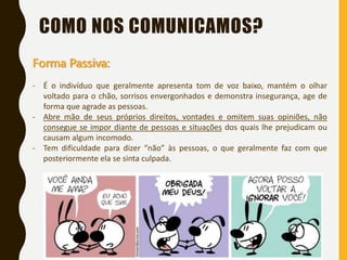 COMO NOS COMUNICAMOS?
Forma Passiva:
- É o indivíduo que geralmente apresenta tom de voz baixo, mantém o olhar
voltado para o chão, sorrisos envergonhados e demonstra insegurança, age de
forma que agrade as pessoas.
- Abre mão de seus próprios direitos, vontades e omitem suas opiniões, não
consegue se impor diante de pessoas e situações dos quais lhe prejudicam ou
causam algum incomodo.
- Tem dificuldade para dizer “não” às pessoas, o que geralmente faz com que
posteriormente ela se sinta culpada.
 